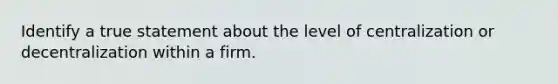 Identify a true statement about the level of centralization or decentralization within a firm.