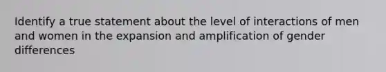 Identify a true statement about the level of interactions of men and women in the expansion and amplification of gender differences