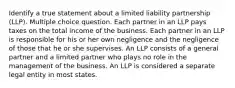 Identify a true statement about a limited liability partnership (LLP). Multiple choice question. Each partner in an LLP pays taxes on the total income of the business. Each partner in an LLP is responsible for his or her own negligence and the negligence of those that he or she supervises. An LLP consists of a general partner and a limited partner who plays no role in the management of the business. An LLP is considered a separate legal entity in most states.