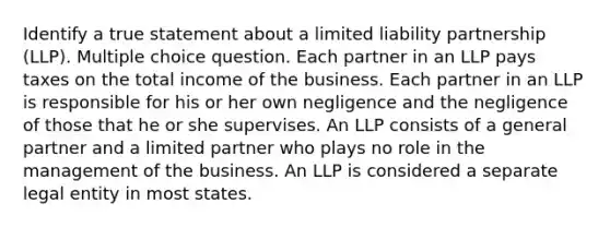 Identify a true statement about a limited liability partnership (LLP). Multiple choice question. Each partner in an LLP pays taxes on the total income of the business. Each partner in an LLP is responsible for his or her own negligence and the negligence of those that he or she supervises. An LLP consists of a general partner and a limited partner who plays no role in the management of the business. An LLP is considered a separate legal entity in most states.