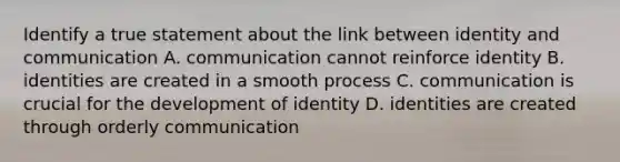 Identify a true statement about the link between identity and communication A. communication cannot reinforce identity B. identities are created in a smooth process C. communication is crucial for the development of identity D. identities are created through orderly communication