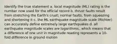 Identify the true statement a. local magnitude (ML) rating is the number now used for the official record b. thrust faults result from stretching the Earth's crust; normal faults, from squeezing and shortening it c. the ML earthquake magnitude scale (Richter) can accurately define extremely large earthquakes d. all earthquake magnitude scales are logarithmic, which means that a difference of one unit in magnitude reading represents a 10-fold difference in ground motion