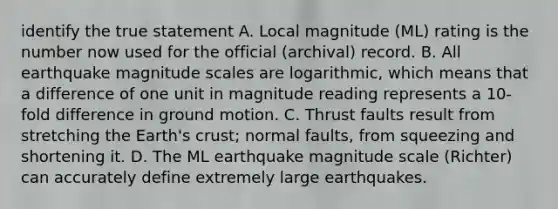 identify the true statement A. Local magnitude (ML) rating is the number now used for the official (archival) record. B. All earthquake magnitude scales are logarithmic, which means that a difference of one unit in magnitude reading represents a 10-fold difference in ground motion. C. Thrust faults result from stretching the Earth's crust; normal faults, from squeezing and shortening it. D. The ML earthquake magnitude scale (Richter) can accurately define extremely large earthquakes.