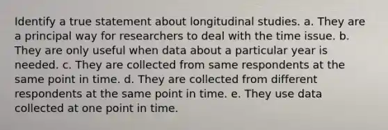 Identify a true statement about longitudinal studies.​ a. ​They are a principal way for researchers to deal with the time issue. b. ​They are only useful when data about a particular year is needed. c. ​They are collected from same respondents at the same point in time. d. ​They are collected from different respondents at the same point in time. e. ​They use data collected at one point in time.