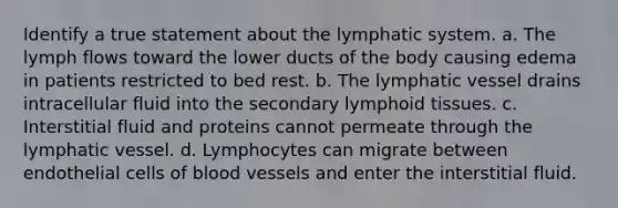 Identify a true statement about the lymphatic system. a. The lymph flows toward the lower ducts of the body causing edema in patients restricted to bed rest. b. The lymphatic vessel drains intracellular fluid into the secondary lymphoid tissues. c. Interstitial fluid and proteins cannot permeate through the lymphatic vessel. d. Lymphocytes can migrate between endothelial cells of blood vessels and enter the interstitial fluid.