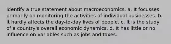 Identify a true statement about macroeconomics. a. It focusses primarily on monitoring the activities of individual businesses. b. It hardly affects the day-to-day lives of people. c. It is the study of a country's overall economic dynamics. d. ​It has little or no influence on variables such as jobs and taxes.