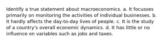 Identify a true statement about macroeconomics. a. It focusses primarily on monitoring the activities of individual businesses. b. It hardly affects the day-to-day lives of people. c. It is the study of a country's overall economic dynamics. d. It has little or no influence on variables such as jobs and taxes.