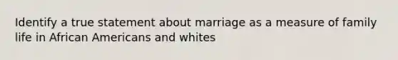 Identify a true statement about marriage as a measure of family life in African Americans and whites