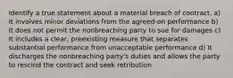 Identify a true statement about a material breach of contract. a) It involves minor deviations from the agreed-on performance b) It does not permit the nonbreaching party to sue for damages c) It includes a clear, preexisting measure that separates substantial performance from unacceptable performance d) It discharges the nonbreaching party's duties and allows the party to rescind the contract and seek retribution