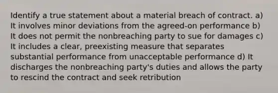 Identify a true statement about a material breach of contract. a) It involves minor deviations from the agreed-on performance b) It does not permit the nonbreaching party to sue for damages c) It includes a clear, preexisting measure that separates substantial performance from unacceptable performance d) It discharges the nonbreaching party's duties and allows the party to rescind the contract and seek retribution