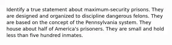 Identify a true statement about maximum-security prisons. They are designed and organized to discipline dangerous felons. They are based on the concept of the Pennsylvania system. They house about half of America's prisoners. They are small and hold less than five hundred inmates.