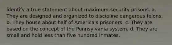 Identify a true statement about maximum-security prisons. a. They are designed and organized to discipline dangerous felons. b. They house about half of America's prisoners. c. They are based on the concept of the Pennsylvania system. d. They are small and hold less than five hundred inmates.