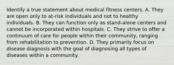 Identify a true statement about medical fitness centers. A. They are open only to at-risk individuals and not to healthy individuals. B. They can function only as stand-alone centers and cannot be incorporated within hospitals. C. They strive to offer a continuum of care for people within their community, ranging from rehabilitation to prevention. D. They primarily focus on disease diagnosis with the goal of diagnosing all types of diseases within a community.