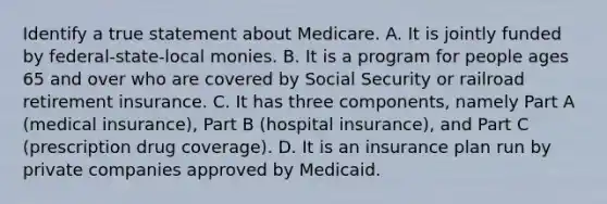 Identify a true statement about Medicare. A. It is jointly funded by federal-state-local monies. B. It is a program for people ages 65 and over who are covered by Social Security or railroad retirement insurance. C. It has three components, namely Part A (medical insurance), Part B (hospital insurance), and Part C (prescription drug coverage). D. It is an insurance plan run by private companies approved by Medicaid.