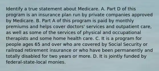 Identify a true statement about Medicare. A. Part D of this program is an insurance plan run by private companies approved by Medicare. B. Part A of this program is paid by monthly premiums and helps cover doctors' services and outpatient care, as well as some of the services of physical and occupational therapists and some home health care. C. It is a program for people ages 65 and over who are covered by Social Security or railroad retirement insurance or who have been permanently and totally disabled for two years or more. D. It is jointly funded by federal-state-local monies.