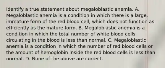 Identify a true statement about megaloblastic anemia. A. Megaloblastic anemia is a condition in which there is a large, immature form of the red blood cell, which does not function as efficiently as the mature form. B. Megaloblastic anemia is a condition in which the total number of white blood cells circulating in the blood is less than normal. C. Megaloblastic anemia is a condition in which the number of red blood cells or the amount of hemoglobin inside the red blood cells is less than normal. D. None of the above are correct.