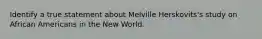 Identify a true statement about Melville Herskovits's study on African Americans in the New World.