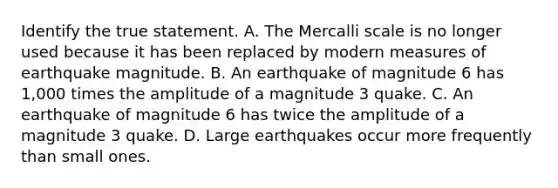 Identify the true statement. A. The Mercalli scale is no longer used because it has been replaced by modern measures of earthquake magnitude. B. An earthquake of magnitude 6 has 1,000 times the amplitude of a magnitude 3 quake. C. An earthquake of magnitude 6 has twice the amplitude of a magnitude 3 quake. D. Large earthquakes occur more frequently than small ones.