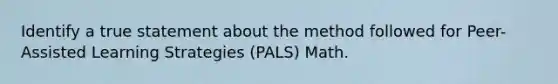 Identify a true statement about the method followed for Peer-Assisted Learning Strategies (PALS) Math.