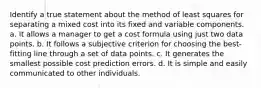 Identify a true statement about the method of least squares for separating a mixed cost into its fixed and variable components. a. It allows a manager to get a cost formula using just two data points. b. It follows a subjective criterion for choosing the best-fitting line through a set of data points. c. It generates the smallest possible cost prediction errors. d. It is simple and easily communicated to other individuals.