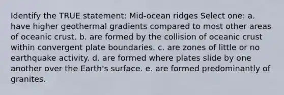 Identify the TRUE statement: Mid-ocean ridges Select one: a. have higher geothermal gradients compared to most other areas of oceanic crust. b. are formed by the collision of oceanic crust within convergent plate boundaries. c. are zones of little or no earthquake activity. d. are formed where plates slide by one another over the Earth's surface. e. are formed predominantly of granites.