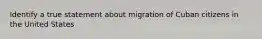 Identify a true statement about migration of Cuban citizens in the United States