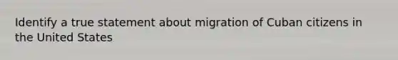 Identify a true statement about migration of Cuban citizens in the United States