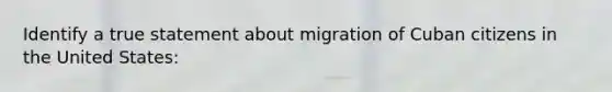 Identify a true statement about migration of Cuban citizens in the United States: