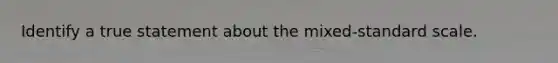 Identify a true statement about the mixed-standard scale.