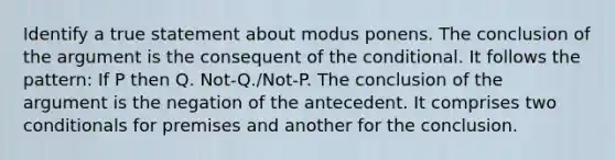 Identify a true statement about modus ponens. The conclusion of <a href='https://www.questionai.com/knowledge/kX9kaOpm3q-the-argument' class='anchor-knowledge'>the argument</a> is the consequent of <a href='https://www.questionai.com/knowledge/kkQpDimdJH-the-conditional' class='anchor-knowledge'>the conditional</a>. It follows the pattern: If P then Q. Not-Q./Not-P. The conclusion of the argument is the negation of the antecedent. It comprises two conditionals for premises and another for the conclusion.