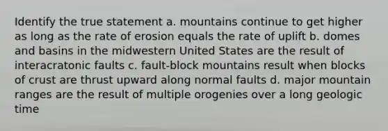 Identify the true statement a. mountains continue to get higher as long as the rate of erosion equals the rate of uplift b. domes and basins in the midwestern United States are the result of interacratonic faults c. fault-block mountains result when blocks of crust are thrust upward along normal faults d. major mountain ranges are the result of multiple orogenies over a long geologic time