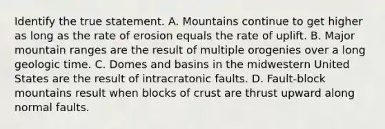 Identify the true statement. A. Mountains continue to get higher as long as the rate of erosion equals the rate of uplift. B. Major mountain ranges are the result of multiple orogenies over a long geologic time. C. Domes and basins in the midwestern United States are the result of intracratonic faults. D. Fault-block mountains result when blocks of crust are thrust upward along normal faults.