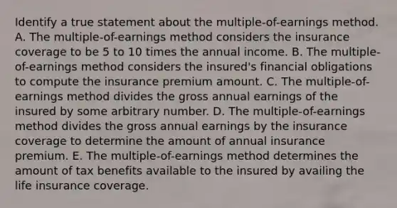 Identify a true statement about the multiple-of-earnings method. A. The multiple-of-earnings method considers the insurance coverage to be 5 to 10 times the annual income. B. The multiple-of-earnings method considers the insured's financial obligations to compute the insurance premium amount. C. The multiple-of-earnings method divides the gross annual earnings of the insured by some arbitrary number. D. The multiple-of-earnings method divides the gross annual earnings by the insurance coverage to determine the amount of annual insurance premium. E. The multiple-of-earnings method determines the amount of tax benefits available to the insured by availing the life insurance coverage.