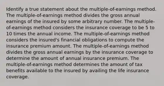 Identify a true statement about the multiple-of-earnings method. ​The multiple-of-earnings method divides the gross annual earnings of the insured by some arbitrary number. ​The multiple-of-earnings method considers the insurance coverage to be 5 to 10 times the annual income. ​The multiple-of-earnings method considers the insured's financial obligations to compute the insurance premium amount. ​The multiple-of-earnings method divides the gross annual earnings by the insurance coverage to determine the amount of annual insurance premium. ​The multiple-of-earnings method determines the amount of tax benefits available to the insured by availing the life insurance coverage.