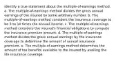 Identify a true statement about the multiple-of-earnings method. a. The multiple-of-earnings method divides the gross annual earnings of the insured by some arbitrary number. b. The multiple-of-earnings method considers the insurance coverage to be 5 to 10 times the annual income. c. The multiple-of-earnings method considers the insured's financial obligations to compute the insurance premium amount. d. The multiple-of-earnings method divides the gross annual earnings by the insurance coverage to determine the amount of annual insurance premium. e. The multiple-of-earnings method determines the amount of tax benefits available to the insured by availing the life insurance coverage.