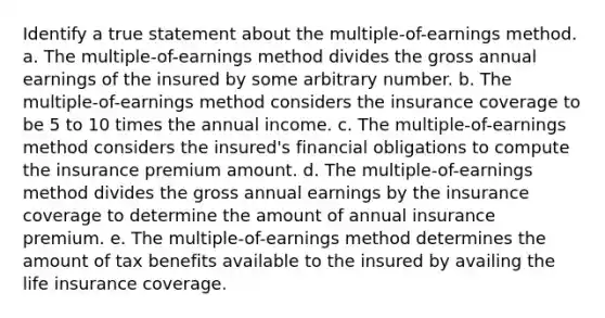 Identify a true statement about the multiple-of-earnings method. a. The multiple-of-earnings method divides the gross annual earnings of the insured by some arbitrary number. b. The multiple-of-earnings method considers the insurance coverage to be 5 to 10 times the annual income. c. The multiple-of-earnings method considers the insured's financial obligations to compute the insurance premium amount. d. The multiple-of-earnings method divides the gross annual earnings by the insurance coverage to determine the amount of annual insurance premium. e. The multiple-of-earnings method determines the amount of tax benefits available to the insured by availing the life insurance coverage.