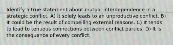 Identify a true statement about mutual interdependence in a strategic conflict. A) It solely leads to an unproductive conflict. B) It could be the result of compelling external reasons. C) It tends to lead to tenuous connections between conflict parties. D) It is the consequence of every conflict.