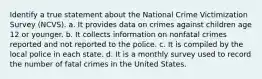 Identify a true statement about the National Crime Victimization Survey (NCVS). a. It provides data on crimes against children age 12 or younger. b. It collects information on nonfatal crimes reported and not reported to the police. c. It is compiled by the local police in each state. d. It is a monthly survey used to record the number of fatal crimes in the United States.