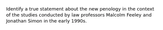 Identify a true statement about the new penology in the context of the studies conducted by law professors Malcolm Feeley and Jonathan Simon in the early 1990s.