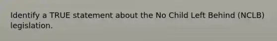 Identify a TRUE statement about the No Child Left Behind (NCLB) legislation.