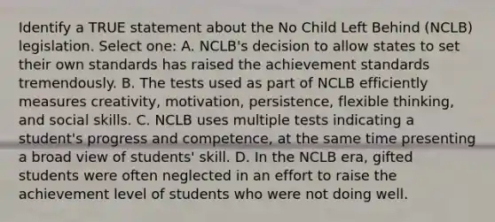 Identify a TRUE statement about the No Child Left Behind (NCLB) legislation. Select one: A. NCLB's decision to allow states to set their own standards has raised the achievement standards tremendously. B. The tests used as part of NCLB efficiently measures creativity, motivation, persistence, flexible thinking, and social skills. C. NCLB uses multiple tests indicating a student's progress and competence, at the same time presenting a broad view of students' skill. D. In the NCLB era, gifted students were often neglected in an effort to raise the achievement level of students who were not doing well.