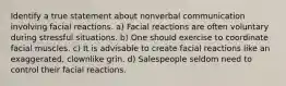 Identify a true statement about nonverbal communication involving facial reactions. a) Facial reactions are often voluntary during stressful situations. b) One should exercise to coordinate facial muscles. c) It is advisable to create facial reactions like an exaggerated, clownlike grin. d) Salespeople seldom need to control their facial reactions.