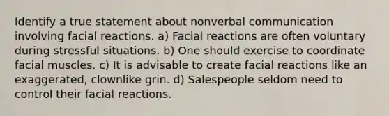 Identify a true statement about nonverbal communication involving facial reactions. a) Facial reactions are often voluntary during stressful situations. b) One should exercise to coordinate facial muscles. c) It is advisable to create facial reactions like an exaggerated, clownlike grin. d) Salespeople seldom need to control their facial reactions.