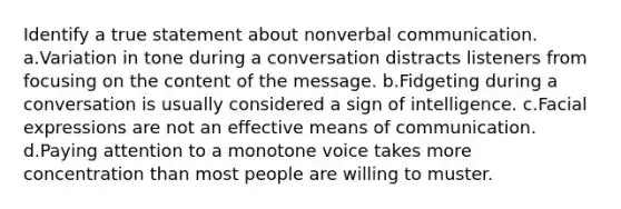 Identify a true statement about nonverbal communication. a.Variation in tone during a conversation distracts listeners from focusing on the content of the message. b.Fidgeting during a conversation is usually considered a sign of intelligence. c.Facial expressions are not an effective means of communication. d.Paying attention to a monotone voice takes more concentration than most people are willing to muster.