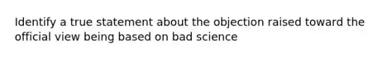 Identify a true statement about the objection raised toward the official view being based on bad science