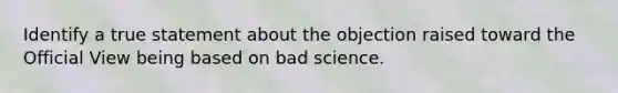 Identify a true statement about the objection raised toward the Official View being based on bad science.