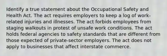 Identify a true statement about the Occupational Safety and Health Act. The act requires employers to keep a log of work-related injuries and illnesses. The act forbids employees from staging walkouts in protest of unsafe work conditions. The act holds federal agencies to safety standards that are different from those expected of private-sector employers. The act does not apply to businesses that affect interstate commerce.