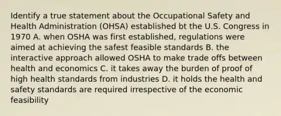 Identify a true statement about the Occupational Safety and Health Administration (OHSA) established bt the U.S. Congress in 1970 A. when OSHA was first established, regulations were aimed at achieving the safest feasible standards B. the interactive approach allowed OSHA to make trade offs between health and economics C. it takes away the burden of proof of high health standards from industries D. it holds the health and safety standards are required irrespective of the economic feasibility