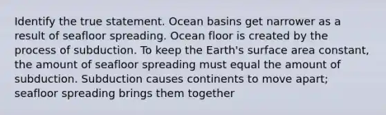 Identify the true statement. Ocean basins get narrower as a result of seafloor spreading. Ocean floor is created by the process of subduction. To keep the Earth's surface area constant, the amount of seafloor spreading must equal the amount of subduction. Subduction causes continents to move apart; seafloor spreading brings them together