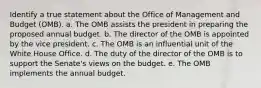 Identify a true statement about the Office of Management and Budget (OMB). a. The OMB assists the president in preparing the proposed annual budget. b. The director of the OMB is appointed by the vice president. c. The OMB is an influential unit of the White House Office. d. The duty of the director of the OMB is to support the Senate's views on the budget. e. The OMB implements the annual budget.